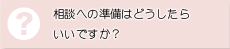 相談への準備はどうしたらいいですか？